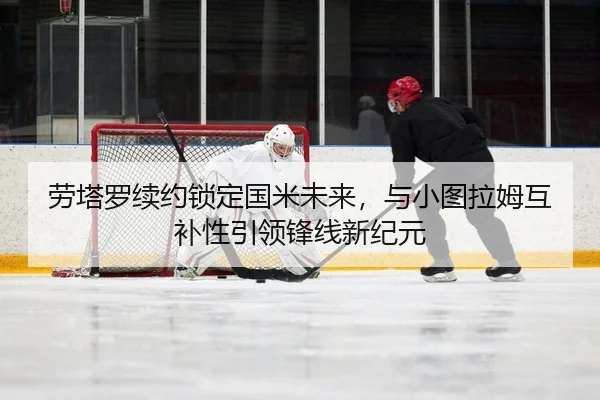 劳塔罗续约锁定国米未来，与小图拉姆互补性引领锋线新纪元