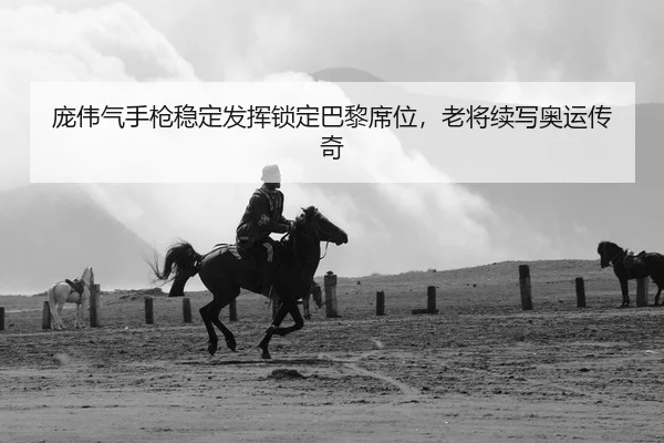 庞伟气手枪稳定发挥锁定巴黎席位，老将续写奥运传奇